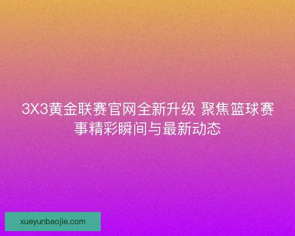 3X3黄金联赛官网全新升级 聚焦篮球赛事精彩瞬间与最新动态