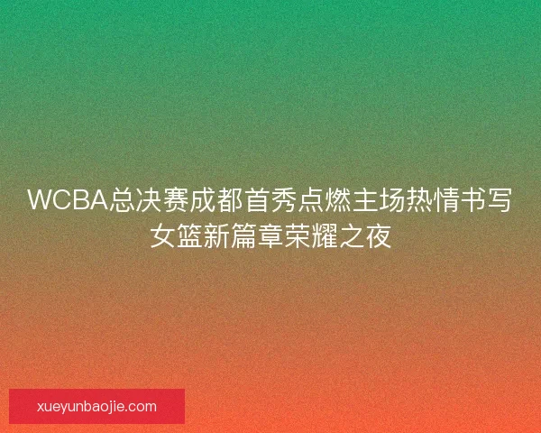 WCBA总决赛成都首秀点燃主场热情书写女篮新篇章荣耀之夜