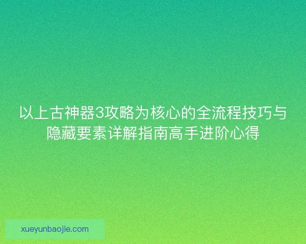 以上古神器3攻略为核心的全流程技巧与隐藏要素详解指南高手进阶心得