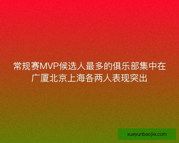 常规赛MVP候选人最多的俱乐部集中在广厦北京上海各两人表现突出