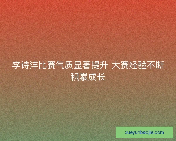 李诗沣比赛气质显著提升 大赛经验不断积累成长
