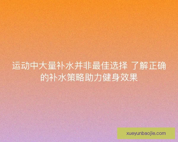 运动中大量补水并非最佳选择 了解正确的补水策略助力健身效果