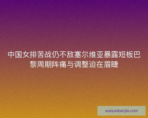 中国女排苦战仍不敌塞尔维亚暴露短板巴黎周期阵痛与调整迫在眉睫