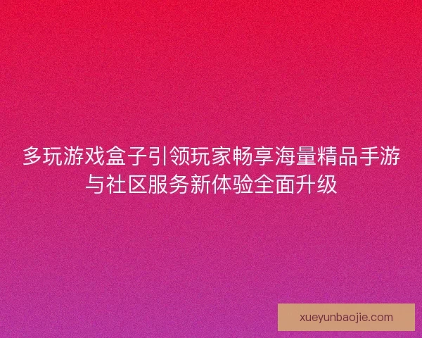 多玩游戏盒子引领玩家畅享海量精品手游与社区服务新体验全面升级