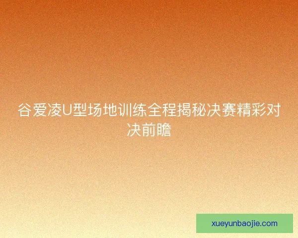 谷爱凌U型场地训练全程揭秘决赛精彩对决前瞻