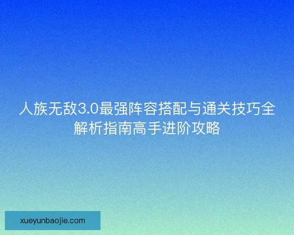 人族无敌3.0最强阵容搭配与通关技巧全解析指南高手进阶攻略