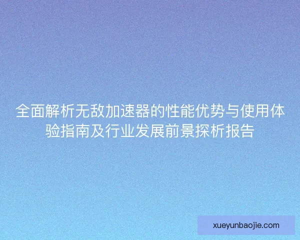 全面解析无敌加速器的性能优势与使用体验指南及行业发展前景探析报告