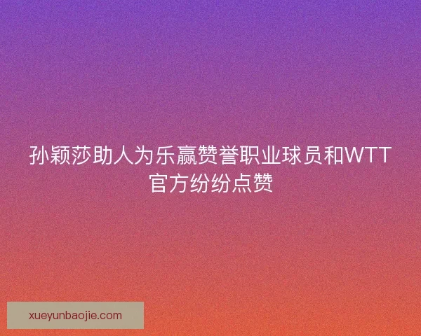 孙颖莎助人为乐赢赞誉职业球员和WTT官方纷纷点赞