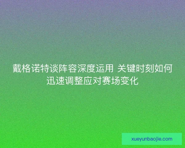 戴格诺特谈阵容深度运用 关键时刻如何迅速调整应对赛场变化