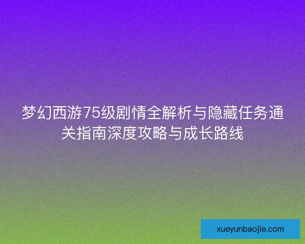 梦幻西游75级剧情全解析与隐藏任务通关指南深度攻略与成长路线