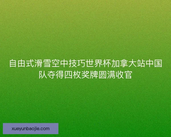 自由式滑雪空中技巧世界杯加拿大站中国队夺得四枚奖牌圆满收官