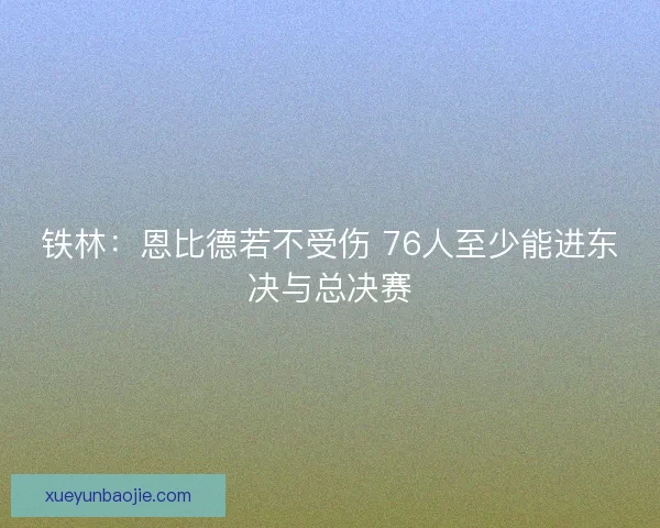 铁林：恩比德若不受伤 76人至少能进东决与总决赛