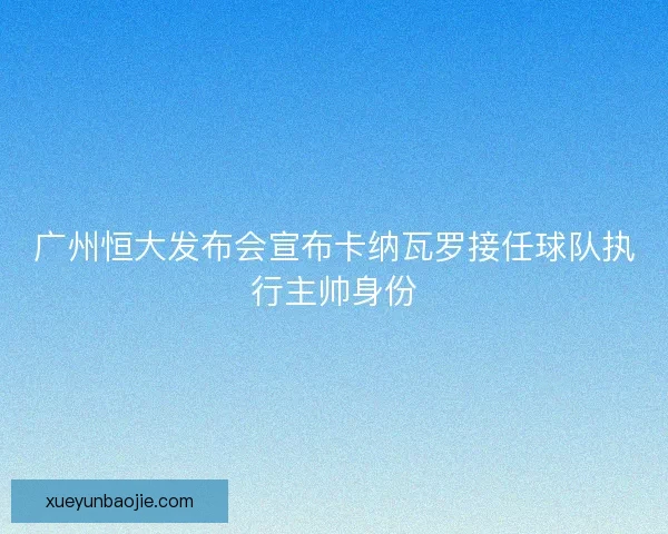 广州恒大发布会宣布卡纳瓦罗接任球队执行主帅身份