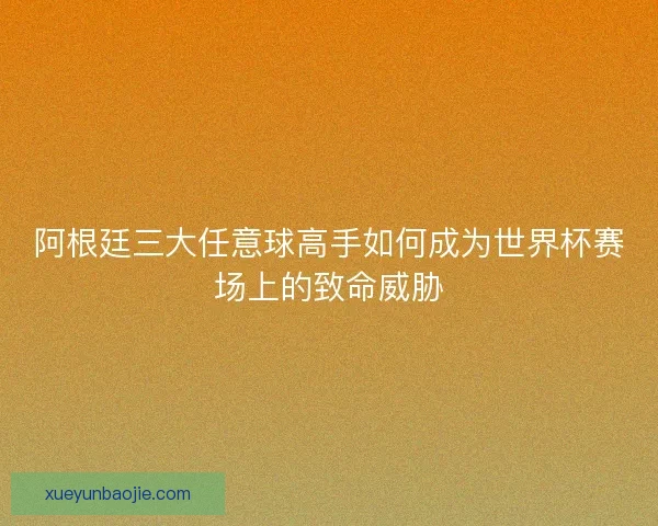 阿根廷三大任意球高手如何成为世界杯赛场上的致命威胁