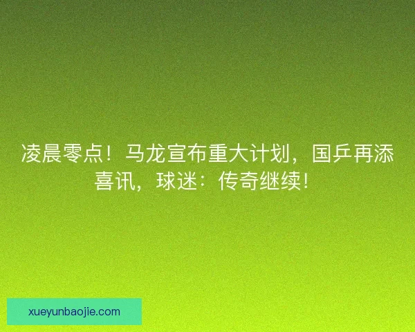 凌晨零点！马龙宣布重大计划，国乒再添喜讯，球迷：传奇继续！
