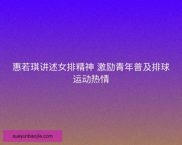 惠若琪讲述女排精神 激励青年普及排球运动热情